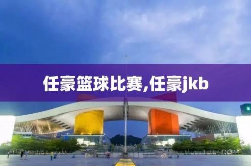 任豪篮球比赛,任豪jkb
