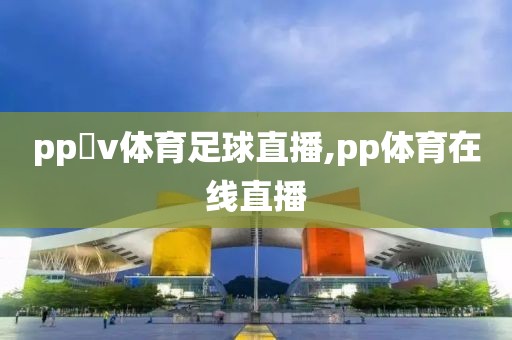 pp乥v体育足球直播,pp体育在线直播