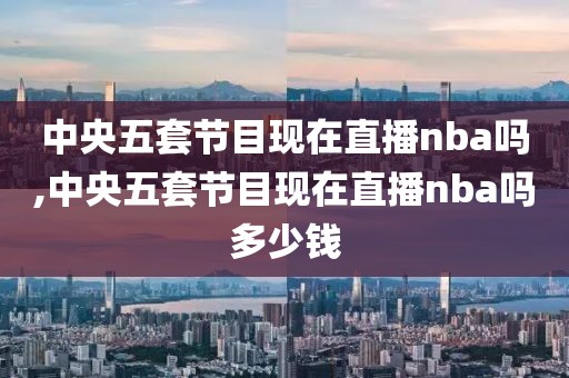 中央五套节目现在直播nba吗,中央五套节目现在直播nba吗多少钱