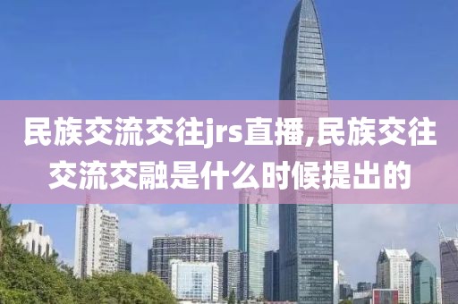 民族交流交往jrs直播,民族交往交流交融是什么时候提出的
