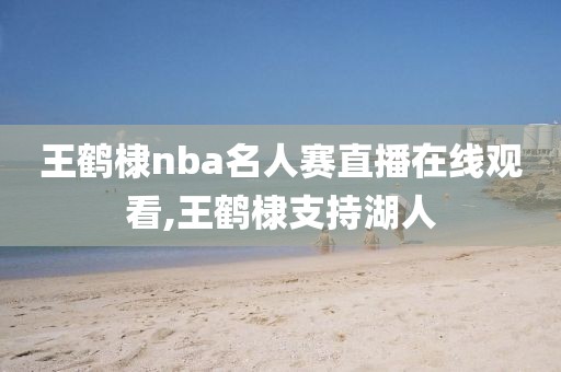 王鹤棣nba名人赛直播在线观看,王鹤棣支持湖人