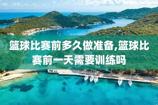 篮球比赛前多久做准备,篮球比赛前一天需要训练吗