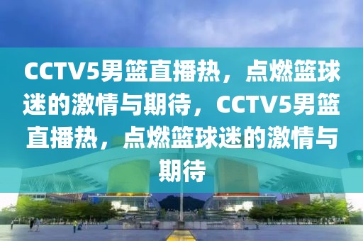 CCTV5男篮直播热，点燃篮球迷的激情与期待，CCTV5男篮直播热，点燃篮球迷的激情与期待