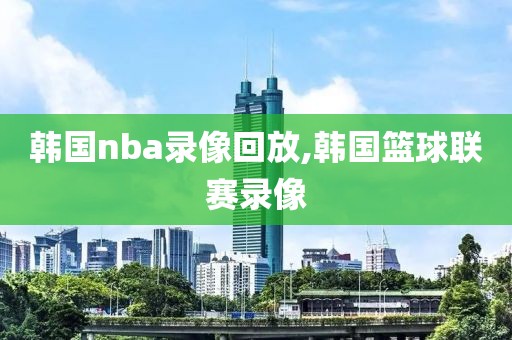 韩国nba录像回放,韩国篮球联赛录像