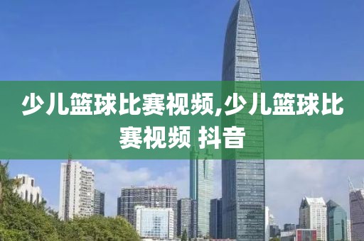 少儿篮球比赛视频,少儿篮球比赛视频 抖音
