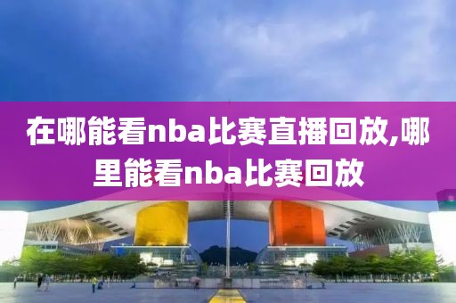 在哪能看nba比赛直播回放,哪里能看nba比赛回放