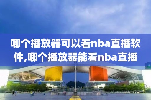 哪个播放器可以看nba直播软件,哪个播放器能看nba直播