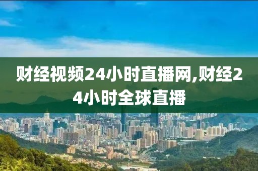 财经视频24小时直播网,财经24小时全球直播