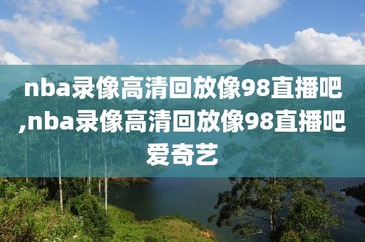 nba录像高清回放像98直播吧,nba录像高清回放像98直播吧爱奇艺