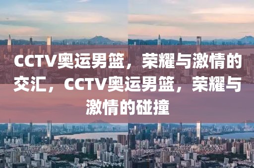 CCTV奥运男篮，荣耀与激情的交汇，CCTV奥运男篮，荣耀与激情的碰撞