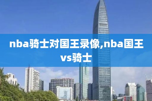 nba骑士对国王录像,nba国王vs骑士