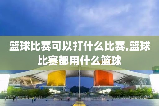 篮球比赛可以打什么比赛,篮球比赛都用什么篮球