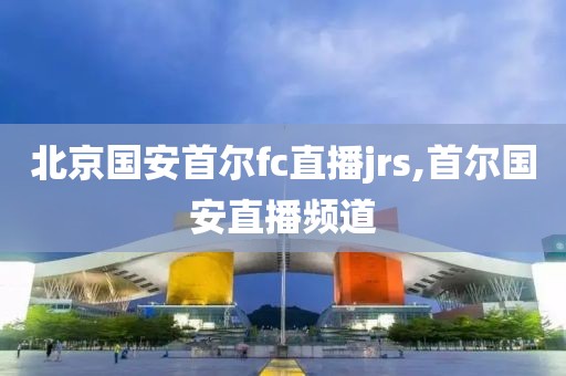 北京国安首尔fc直播jrs,首尔国安直播频道