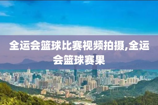 全运会篮球比赛视频拍摄,全运会篮球赛果