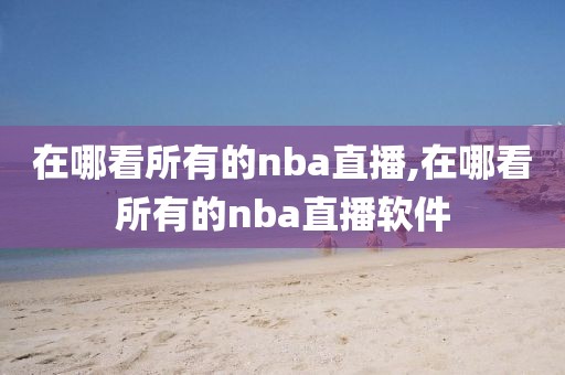 在哪看所有的nba直播,在哪看所有的nba直播软件