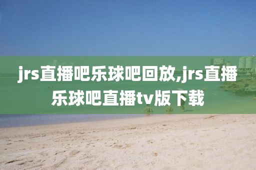 jrs直播吧乐球吧回放,jrs直播乐球吧直播tv版下载