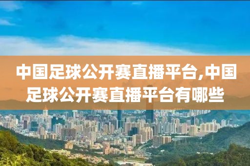 中国足球公开赛直播平台,中国足球公开赛直播平台有哪些