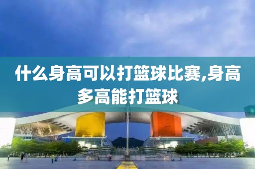 什么身高可以打篮球比赛,身高多高能打篮球