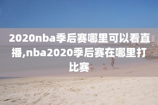 2020nba季后赛哪里可以看直播,nba2020季后赛在哪里打比赛