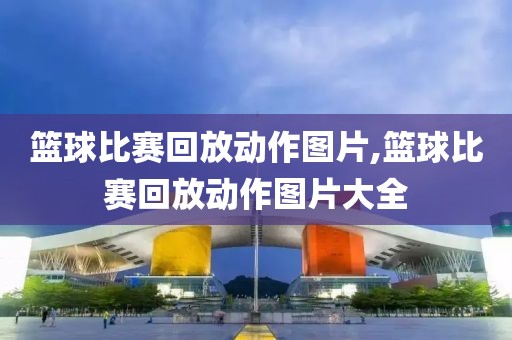 篮球比赛回放动作图片,篮球比赛回放动作图片大全