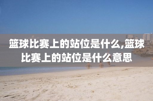 篮球比赛上的站位是什么,篮球比赛上的站位是什么意思