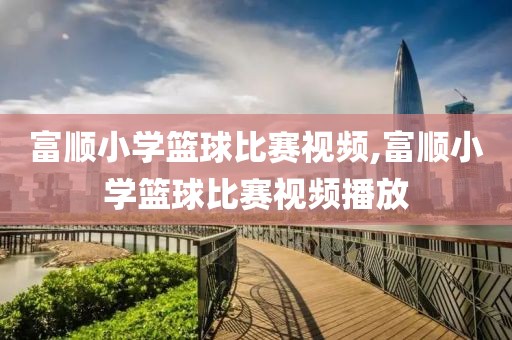 富顺小学篮球比赛视频,富顺小学篮球比赛视频播放