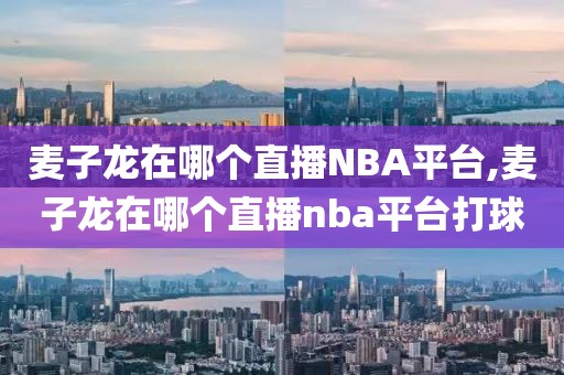 麦子龙在哪个直播NBA平台,麦子龙在哪个直播nba平台打球