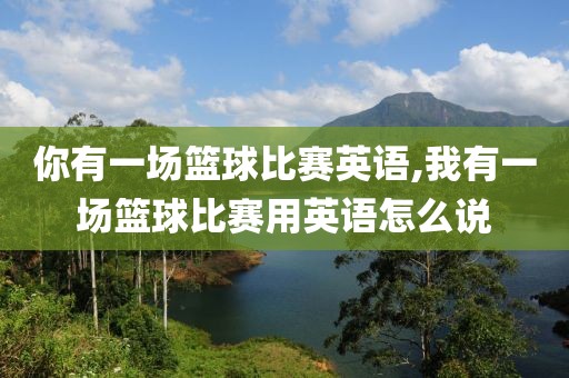 你有一场篮球比赛英语,我有一场篮球比赛用英语怎么说