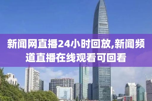 新闻网直播24小时回放,新闻频道直播在线观看可回看