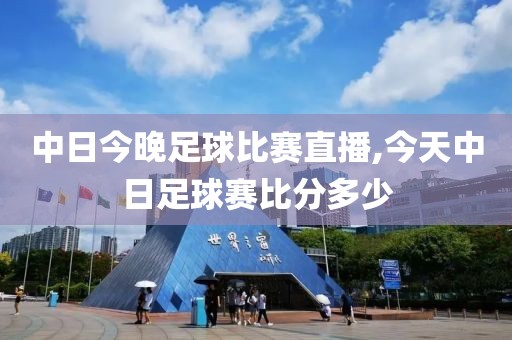 中日今晚足球比赛直播,今天中日足球赛比分多少