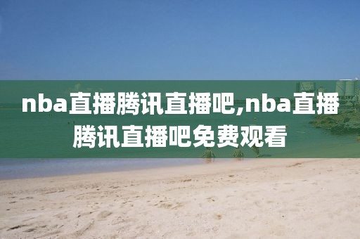 nba直播腾讯直播吧,nba直播腾讯直播吧免费观看