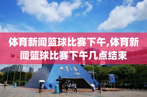 体育新闻篮球比赛下午,体育新闻篮球比赛下午几点结束