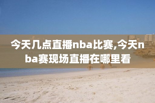 今天几点直播nba比赛,今天nba赛现场直播在哪里看