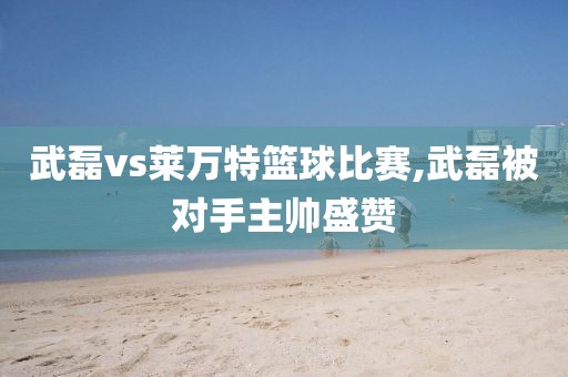 武磊vs莱万特篮球比赛,武磊被对手主帅盛赞