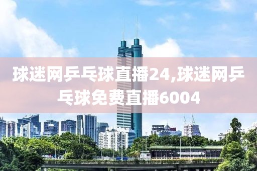 球迷网乒乓球直播24,球迷网乒乓球免费直播6004