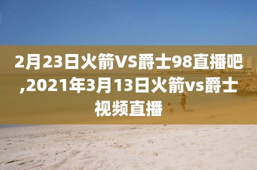 2月23日火箭VS爵士98直播吧,2021年3月13日火箭vs爵士视频直播