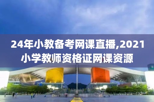 24年小教备考网课直播,2021小学教师资格证网课资源