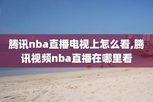 腾讯nba直播电视上怎么看,腾讯视频nba直播在哪里看