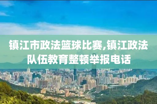 镇江市政法篮球比赛,镇江政法队伍教育整顿举报电话
