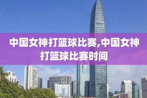 中国女神打篮球比赛,中国女神打篮球比赛时间