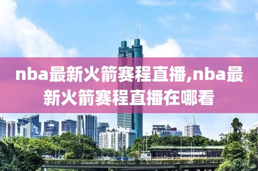 nba最新火箭赛程直播,nba最新火箭赛程直播在哪看