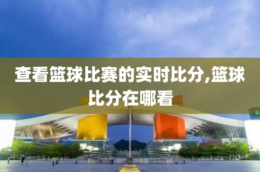 查看篮球比赛的实时比分,篮球比分在哪看