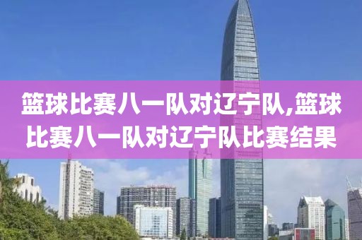 篮球比赛八一队对辽宁队,篮球比赛八一队对辽宁队比赛结果