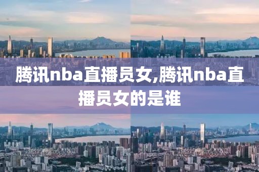 腾讯nba直播员女,腾讯nba直播员女的是谁