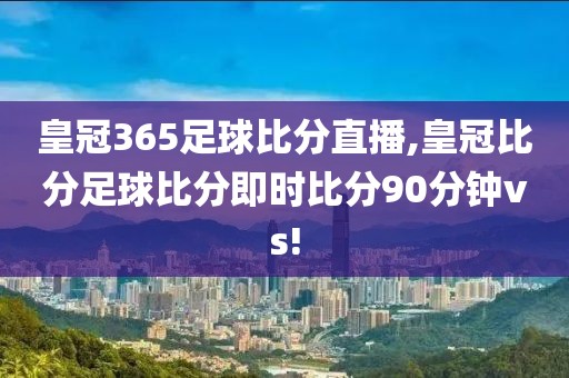 皇冠365足球比分直播,皇冠比分足球比分即时比分90分钟vs!