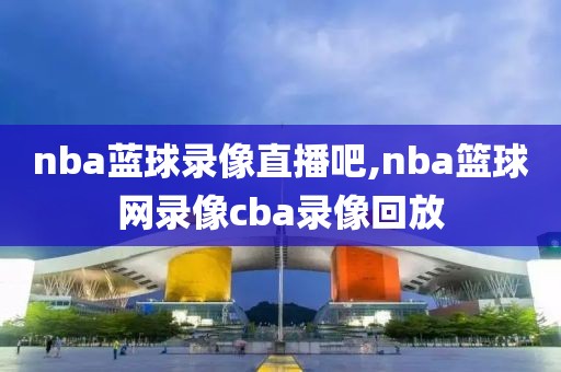 nba蓝球录像直播吧,nba篮球网录像cba录像回放