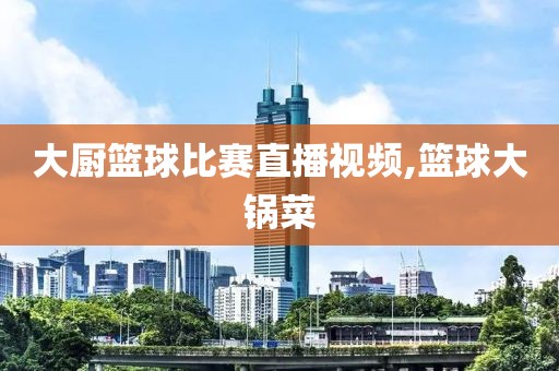 大厨篮球比赛直播视频,篮球大锅菜