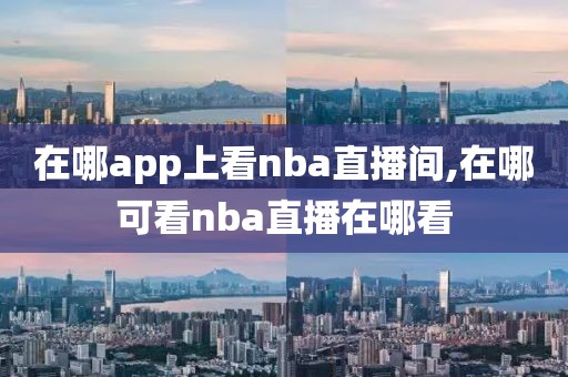 在哪app上看nba直播间,在哪可看nba直播在哪看