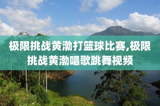 极限挑战黄渤打篮球比赛,极限挑战黄渤唱歌跳舞视频