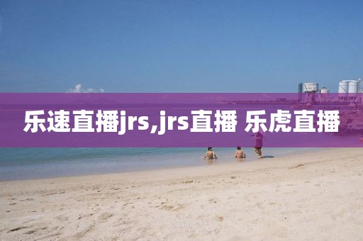 乐速直播jrs,jrs直播 乐虎直播